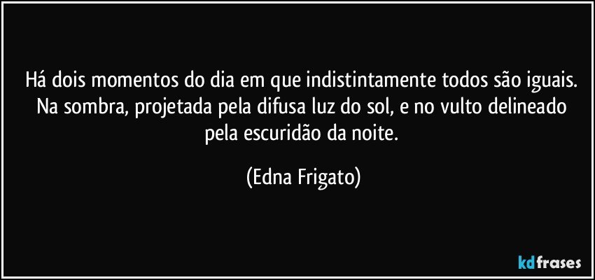 Há dois momentos do dia em que indistintamente todos são iguais. Na sombra, projetada pela difusa luz do sol, e no vulto delineado pela escuridão da noite. (Edna Frigato)