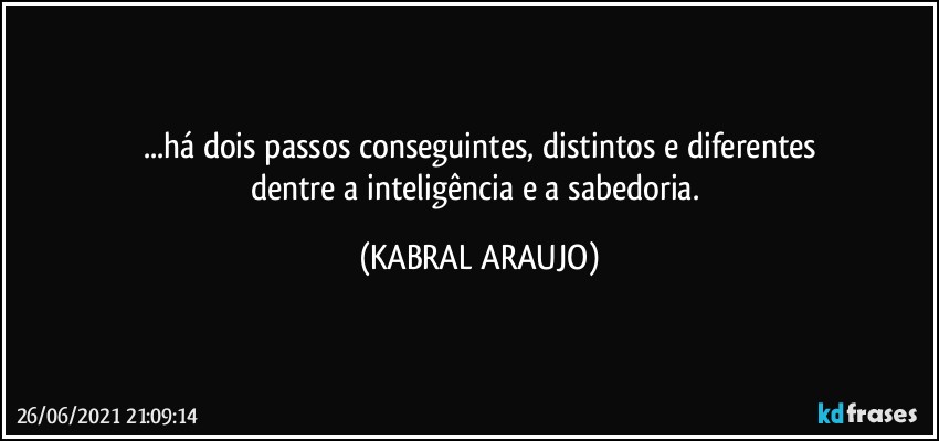 ...há dois passos conseguintes, distintos e diferentes
dentre a inteligência e a sabedoria. (KABRAL ARAUJO)