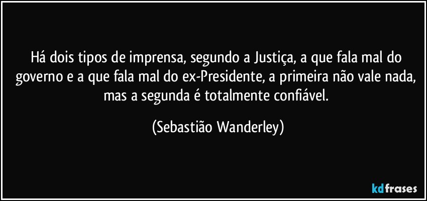 Há dois tipos de imprensa, segundo a Justiça, a que fala mal do governo e a que fala mal do ex-Presidente, a primeira não vale nada, mas a segunda é totalmente confiável. (Sebastião Wanderley)