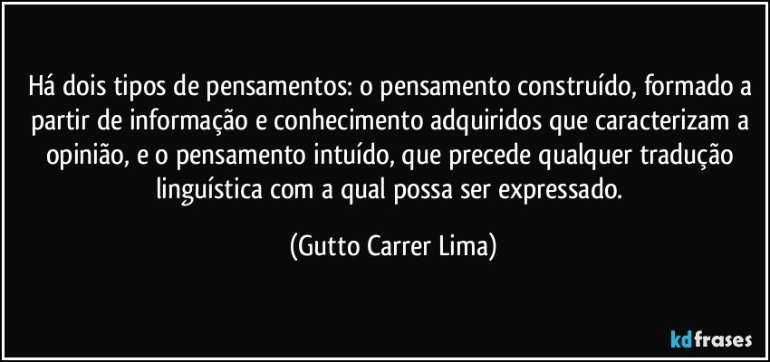 Há dois tipos de pensamentos: o pensamento construído, formado a partir de informação e conhecimento adquiridos que caracterizam a opinião, e o pensamento intuído, que precede qualquer tradução linguística com a qual possa ser expressado. (Gutto Carrer Lima)