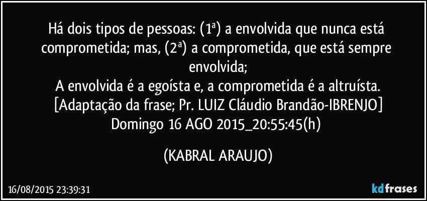 Há dois tipos de pessoas: (1ª) a envolvida que nunca está comprometida; mas, (2ª) a comprometida, que está sempre envolvida;
A envolvida é a egoísta e, a comprometida é a altruísta.
[Adaptação da frase; Pr. LUIZ Cláudio Brandão-IBRENJO]
Domingo 16 AGO 2015_20:55:45(h) (KABRAL ARAUJO)