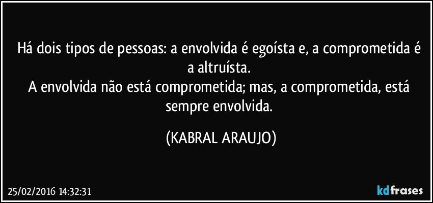 Há dois tipos de pessoas: a envolvida é egoísta e, a comprometida é a altruísta. 
A envolvida não está comprometida; mas, a comprometida, está sempre envolvida. (KABRAL ARAUJO)