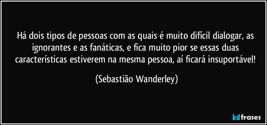 Há dois tipos de pessoas com as quais é muito difícil dialogar, as ignorantes e as fanáticas, e fica muito pior se essas duas características estiverem na mesma pessoa, aí ficará insuportável! (Sebastião Wanderley)