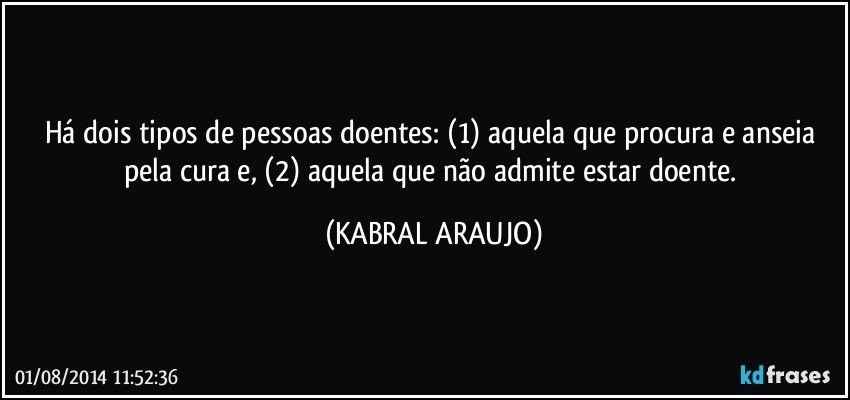 Há dois tipos de pessoas doentes: (1) aquela que procura e anseia pela cura e, (2) aquela que não admite estar doente. (KABRAL ARAUJO)