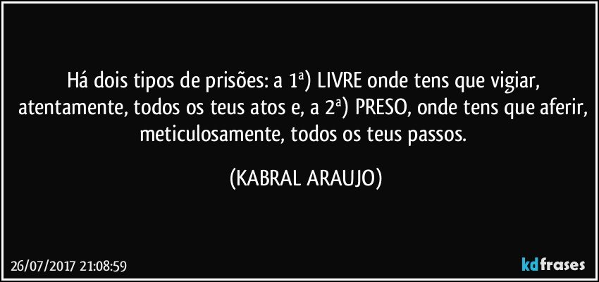 Há dois tipos de prisões:  a 1ª) LIVRE onde tens que vigiar, atentamente, todos os teus atos e, a 2ª) PRESO, onde tens que aferir, meticulosamente, todos os teus passos. (KABRAL ARAUJO)