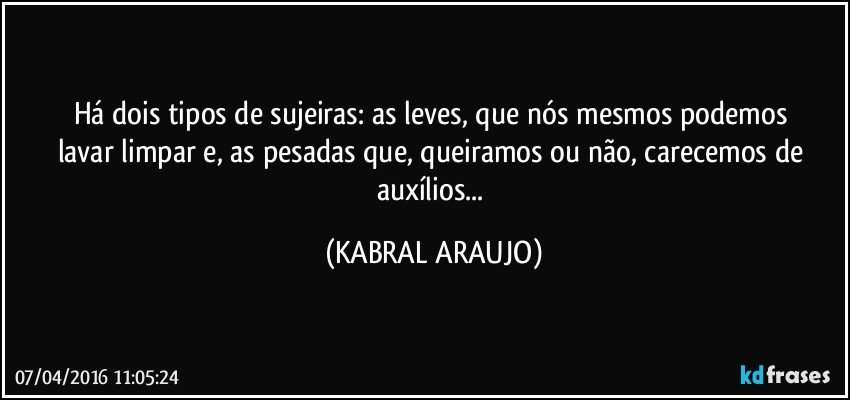 Há dois tipos de sujeiras: as leves, que nós mesmos podemos lavar/limpar e, as pesadas que, queiramos ou não, carecemos de auxílios... (KABRAL ARAUJO)