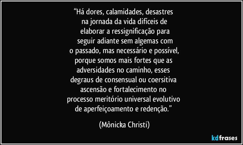 “Há dores, calamidades, desastres 
na jornada da vida difíceis de
 elaborar a ressignificação para
 seguir adiante sem algemas com
 o passado, mas necessário e possível, 
porque somos mais fortes que as 
adversidades no caminho, esses 
degraus de consensual ou coersitiva 
ascensão e fortalecimento no 
processo meritório universal evolutivo 
de aperfeiçoamento e redenção.” (Mônicka Christi)