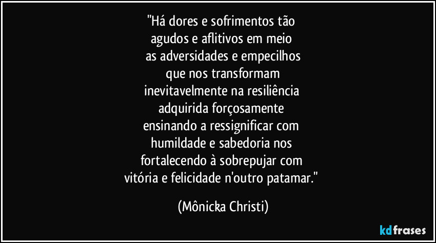"Há dores e sofrimentos tão
agudos e aflitivos em meio
as adversidades e empecilhos
que nos transformam
inevitavelmente na resiliência
adquirida forçosamente
ensinando a ressignificar com
humildade e sabedoria nos
fortalecendo à sobrepujar com
vitória e felicidade n'outro patamar." (Mônicka Christi)