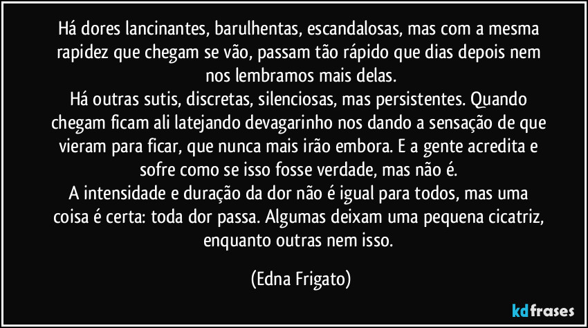 Há dores lancinantes, barulhentas, escandalosas, mas com a mesma rapidez que chegam se vão, passam tão rápido que dias depois nem nos lembramos mais delas.
Há outras sutis, discretas, silenciosas, mas persistentes. Quando chegam ficam ali latejando devagarinho nos dando a sensação de que vieram para ficar, que nunca mais irão embora. E a gente acredita e sofre como se isso fosse verdade, mas não é.
A intensidade e duração da dor não é igual para todos, mas uma coisa é certa: toda dor passa. Algumas deixam uma pequena cicatriz, enquanto outras nem isso. (Edna Frigato)