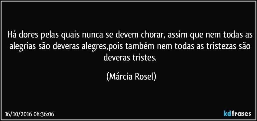 Há dores pelas quais nunca se devem chorar, assim que nem todas as alegrias são deveras alegres,pois também nem todas as tristezas são deveras tristes. (Márcia Rosel)