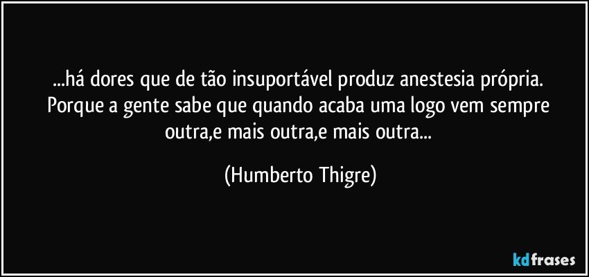 ...há dores que de tão insuportável produz anestesia própria. 
Porque a gente sabe que quando acaba uma logo vem sempre outra,e mais outra,e mais outra... (Humberto Thigre)