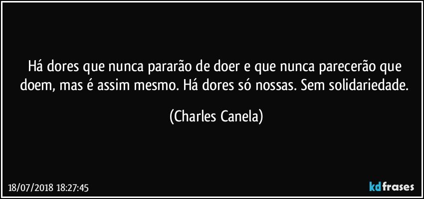 Há dores que nunca pararão de doer e que nunca parecerão que doem, mas é assim mesmo. Há dores só nossas. Sem solidariedade. (Charles Canela)