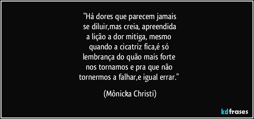 "Há dores que parecem jamais
 se diluir,mas creia, apreendida 
a lição a dor mitiga, mesmo 
quando a cicatriz fica,é só 
lembrança do quão mais forte 
nos tornamos e pra que não 
tornermos a falhar,e igual errar." (Mônicka Christi)