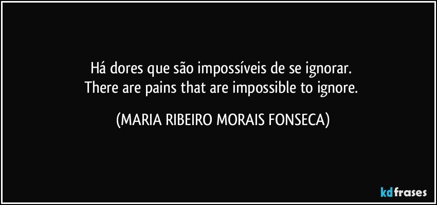 Há dores que são impossíveis de se ignorar. 
There are pains that are impossible to ignore. (MARIA RIBEIRO MORAIS FONSECA)