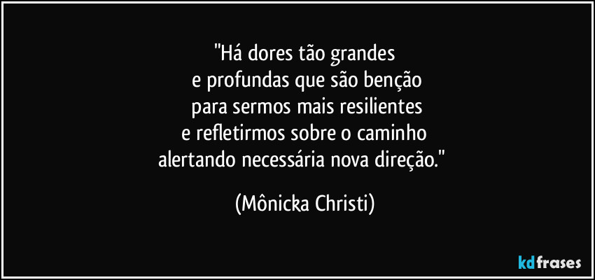 "Há dores tão grandes
 e profundas que são benção
 para sermos mais resilientes
 e refletirmos sobre o caminho 
alertando necessária nova direção." (Mônicka Christi)