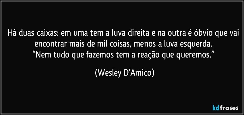 Há duas caixas: em uma tem a luva direita e na outra é óbvio que vai encontrar mais de mil coisas, menos a luva esquerda. 
“Nem tudo que fazemos tem a reação que queremos.” (Wesley D'Amico)