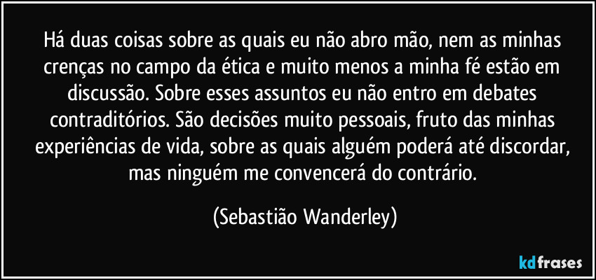 Há duas coisas sobre as quais eu não abro mão, nem as minhas crenças no campo da ética e muito menos a minha fé estão em discussão. Sobre esses assuntos eu não entro em debates contraditórios. São decisões muito pessoais, fruto das minhas experiências de vida, sobre as quais alguém poderá até discordar, mas ninguém me convencerá do contrário. (Sebastião Wanderley)