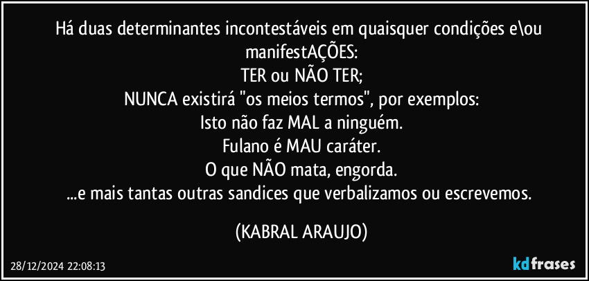 Há duas determinantes incontestáveis em quaisquer condições e\ou manifestAÇÕES:
TER ou NÃO TER;
NUNCA existirá "os meios termos", por exemplos:
Isto não faz MAL a ninguém.
Fulano é MAU caráter.
O que NÃO mata, engorda.
...e mais tantas outras sandices que verbalizamos ou escrevemos. (KABRAL ARAUJO)