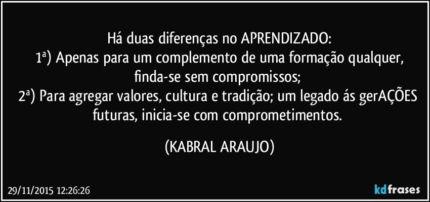 Há duas diferenças no APRENDIZADO:
 1ª) Apenas para um complemento de uma formação qualquer, finda-se sem compromissos; 
2ª) Para agregar valores, cultura e tradição; um legado ás gerAÇÕES futuras, inicia-se com comprometimentos. (KABRAL ARAUJO)