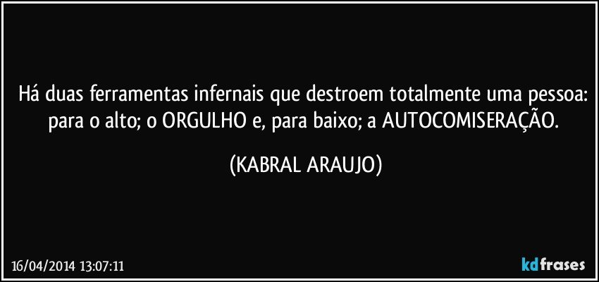 Há duas ferramentas infernais que destroem totalmente uma pessoa: para o alto; o ORGULHO e, para baixo; a AUTOCOMISERAÇÃO. (KABRAL ARAUJO)