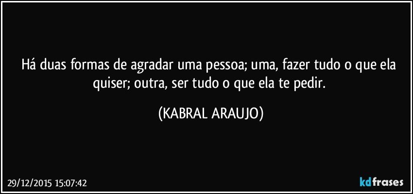 Há duas formas de agradar uma pessoa; uma, fazer tudo o que ela quiser; outra, ser tudo o que ela te pedir. (KABRAL ARAUJO)