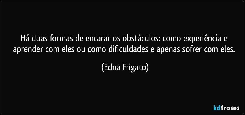 Há duas formas de encarar os obstáculos: como experiência e aprender com eles ou como dificuldades e apenas sofrer com eles. (Edna Frigato)