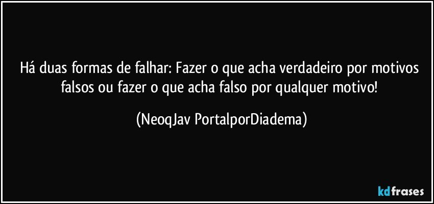 Há duas formas de falhar: Fazer o que acha verdadeiro por motivos falsos ou fazer o que acha falso por qualquer motivo! (NeoqJav PortalporDiadema)