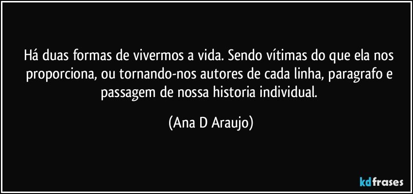 Há duas formas de vivermos a vida. Sendo vítimas do que ela nos proporciona, ou tornando-nos autores de cada linha, paragrafo e passagem de nossa historia individual. (Ana D Araujo)