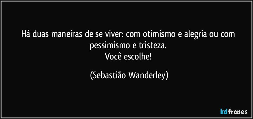 Há duas maneiras de se viver: com otimismo e alegria ou com pessimismo e tristeza. 
Você escolhe! (Sebastião Wanderley)
