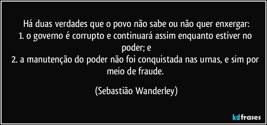 Há duas verdades que o povo não sabe ou não quer enxergar:
1. o governo é corrupto e continuará assim enquanto estiver no poder; e
2. a manutenção do poder não foi conquistada nas urnas, e sim por meio de fraude. (Sebastião Wanderley)