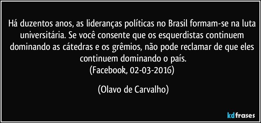 Há duzentos anos, as lideranças políticas no Brasil formam-se na luta universitária. Se você consente que os esquerdistas continuem dominando as cátedras e os grêmios, não pode reclamar de que eles continuem dominando o país.
(Facebook, 02-03-2016) (Olavo de Carvalho)