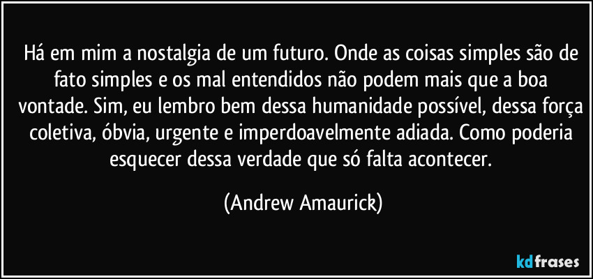 Há em mim a nostalgia de um futuro. Onde as coisas simples são de fato simples e os mal entendidos não podem mais que a boa vontade. Sim, eu lembro bem dessa humanidade possível, dessa força coletiva, óbvia, urgente e imperdoavelmente adiada. Como poderia esquecer dessa verdade que só falta acontecer. (Andrew Amaurick)