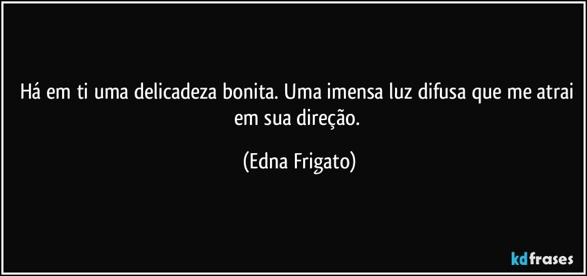 Há em ti uma delicadeza bonita. Uma imensa luz difusa que me atrai em sua direção. (Edna Frigato)