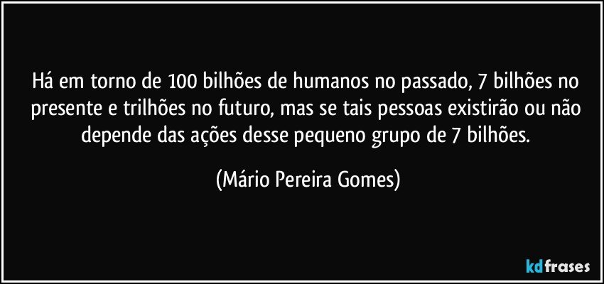 Há em torno de 100 bilhões de humanos no passado, 7 bilhões no presente e trilhões no futuro, mas se tais pessoas existirão ou não depende das ações desse pequeno grupo de 7 bilhões. (Mário Pereira Gomes)