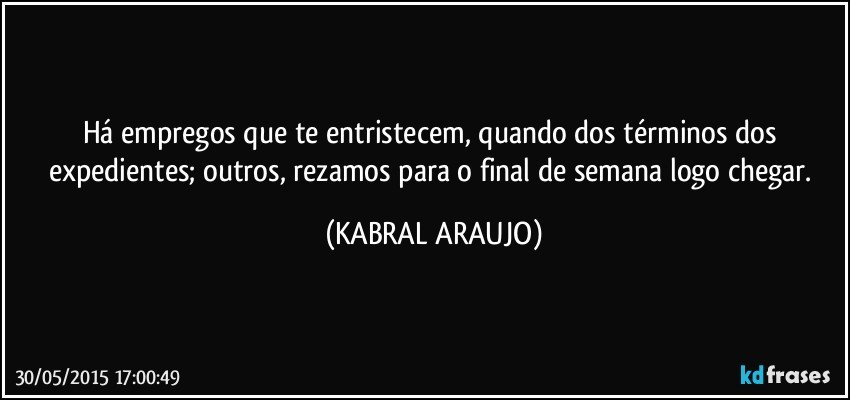 Há empregos que te entristecem, quando dos términos dos expedientes; outros, rezamos para o final de semana logo chegar. (KABRAL ARAUJO)