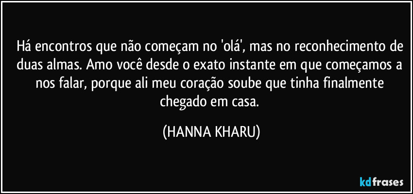 Há encontros que não começam no 'olá', mas no reconhecimento de duas almas. Amo você desde o exato instante em que começamos a nos falar, porque ali meu coração soube que tinha finalmente chegado em casa. (HANNA KHARU)