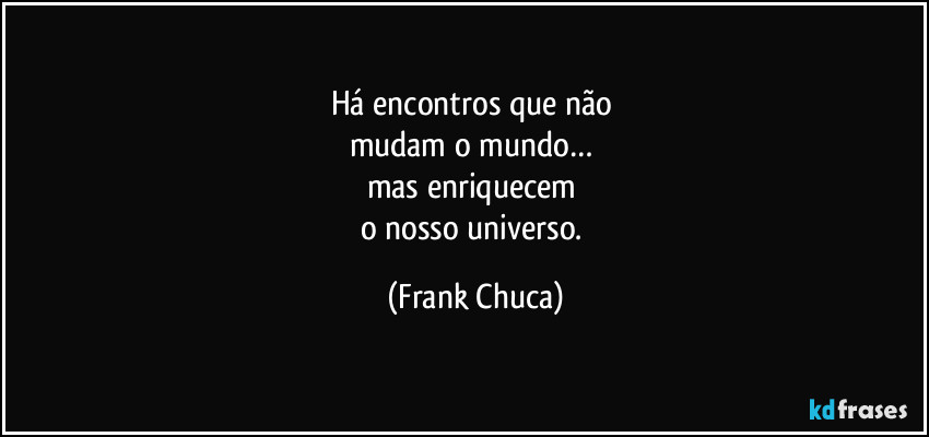 Há encontros que não 
mudam o mundo… 
mas enriquecem 
o nosso universo. (Frank Chuca)