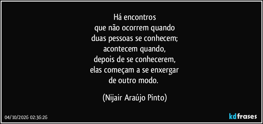 Há encontros
que não ocorrem quando
duas pessoas se conhecem;
acontecem quando,
depois de se conhecerem,
elas começam a se enxergar
de outro modo. (Nijair Araújo Pinto)