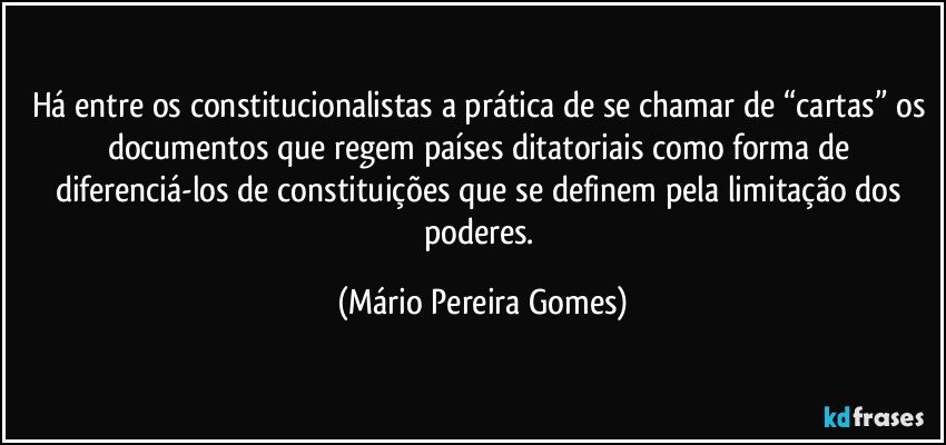 Há entre os constitucionalistas a prática de se chamar de “cartas” os documentos que regem países ditatoriais como forma de diferenciá-los de constituições que se definem pela limitação dos poderes. (Mário Pereira Gomes)