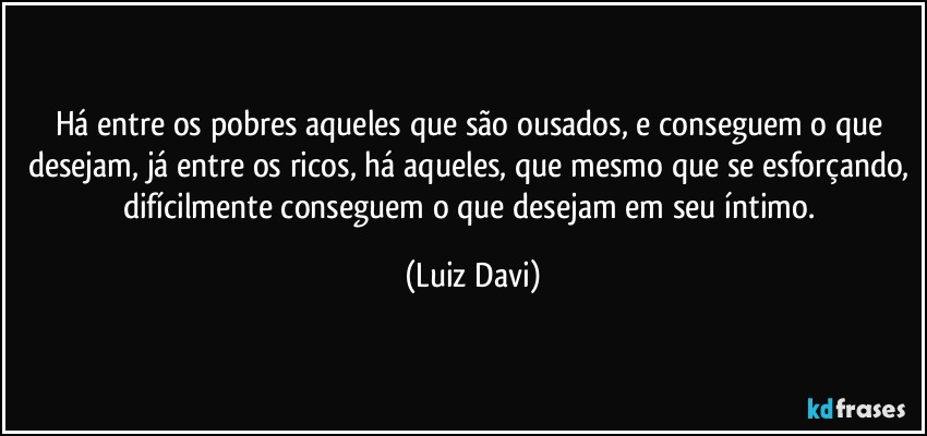 Há entre os pobres aqueles que são ousados, e conseguem o que desejam, já entre os ricos, há aqueles, que mesmo que se esforçando, difícilmente conseguem o que desejam em seu íntimo. (Luiz Davi)