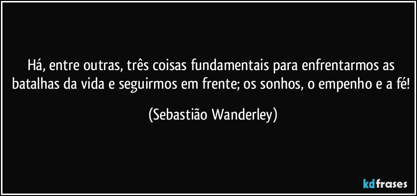 Há, entre outras, três coisas fundamentais para enfrentarmos as batalhas da vida e seguirmos em frente; os sonhos, o empenho e a fé! (Sebastião Wanderley)