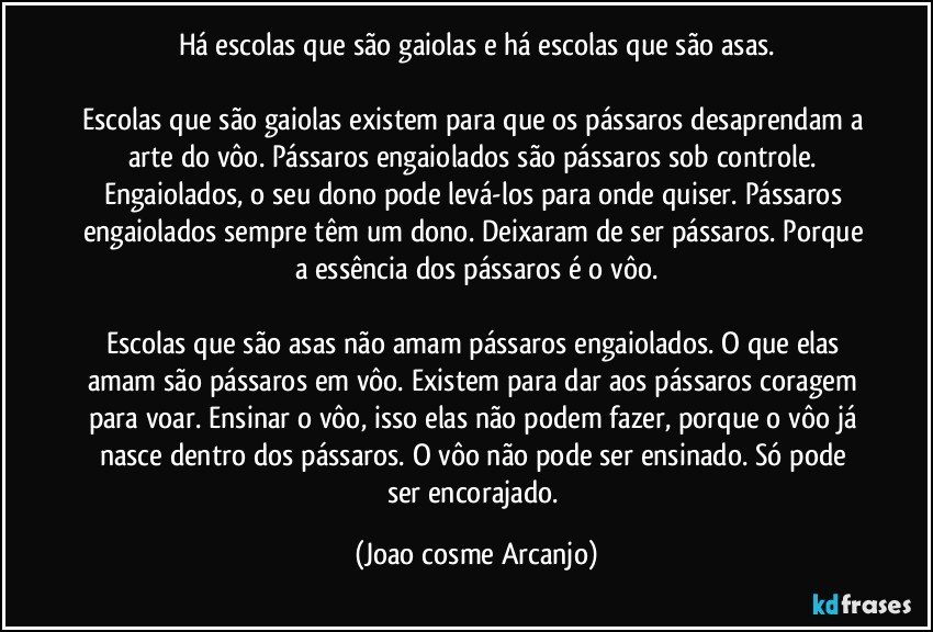 Há escolas que são gaiolas e há escolas que são asas.

Escolas que são gaiolas existem para que os pássaros desaprendam a arte do vôo. Pássaros engaiolados são pássaros sob controle. Engaiolados, o seu dono pode levá-los para onde quiser. Pássaros engaiolados sempre têm um dono. Deixaram de ser pássaros. Porque a essência dos pássaros é o vôo.

Escolas que são asas não amam pássaros engaiolados. O que elas amam são pássaros em vôo. Existem para dar aos pássaros coragem para voar. Ensinar o vôo, isso elas não podem fazer, porque o vôo já nasce dentro dos pássaros. O vôo não pode ser ensinado. Só pode ser encorajado. (Joao cosme Arcanjo)