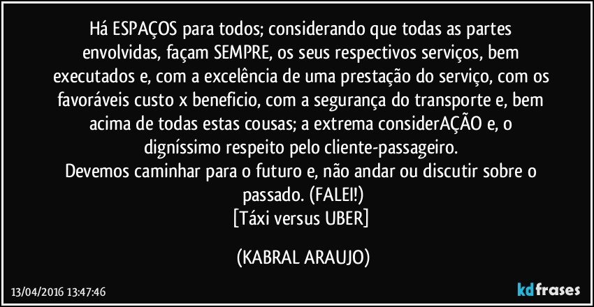 Há ESPAÇOS para todos; considerando que todas as partes envolvidas, façam SEMPRE, os seus respectivos serviços, bem executados e, com a excelência de uma prestação do serviço, com os favoráveis custo x beneficio, com a segurança do transporte e, bem acima de todas estas cousas; a extrema considerAÇÃO e, o digníssimo respeito pelo cliente-passageiro. 
Devemos caminhar para o futuro e, não andar ou discutir sobre o passado. (FALEI!)
[Táxi versus UBER] (KABRAL ARAUJO)