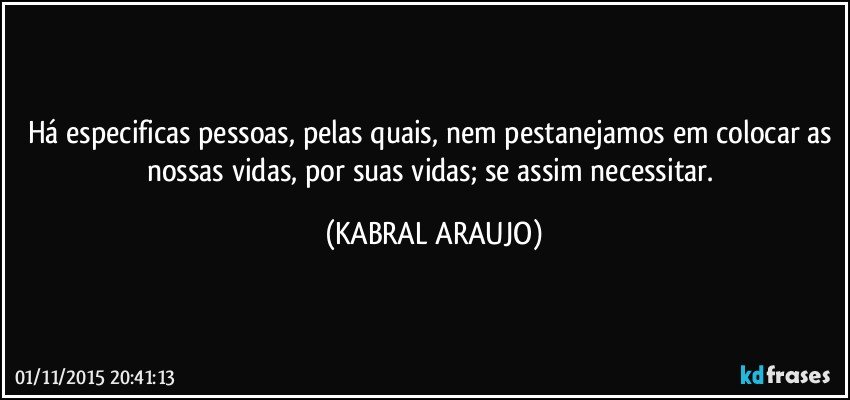 Há especificas pessoas, pelas quais, nem pestanejamos em colocar as nossas vidas, por suas vidas; se assim necessitar. (KABRAL ARAUJO)