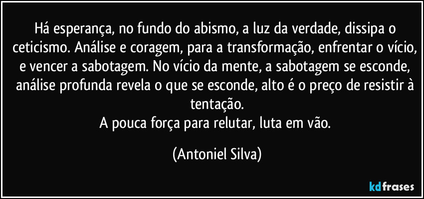 Há esperança, no fundo do abismo, a luz da verdade, dissipa o ceticismo. Análise e coragem, para a transformação, enfrentar o vício, e vencer a sabotagem. No vício da mente, a sabotagem se esconde, análise profunda revela o que se esconde, alto é o preço de resistir à tentação.
A pouca força para relutar, luta em vão. (Antoniel Silva)