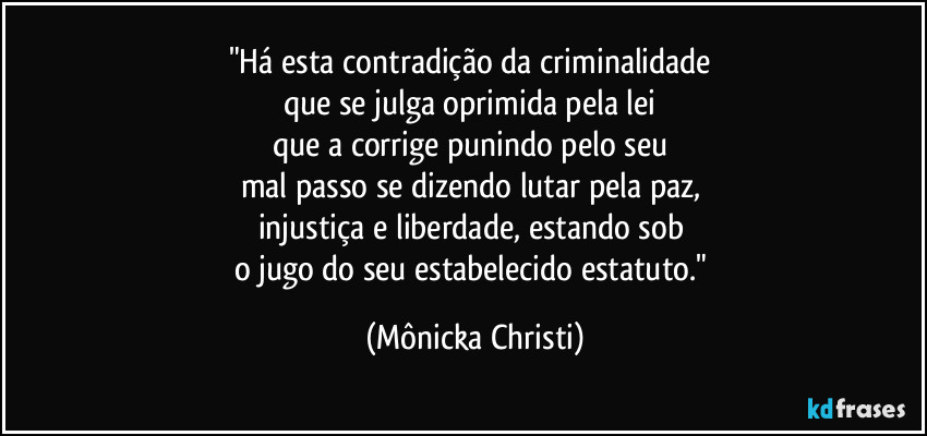 "Há esta contradição da criminalidade 
que se julga oprimida pela lei 
que a corrige punindo pelo seu 
mal passo se dizendo lutar pela paz, 
injustiça e liberdade, estando sob 
o jugo do seu estabelecido estatuto." (Mônicka Christi)