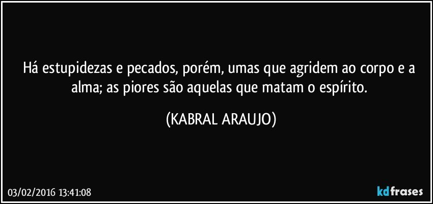 Há estupidezas e pecados, porém, umas que agridem ao corpo e a alma; as piores são aquelas que matam o espírito. (KABRAL ARAUJO)