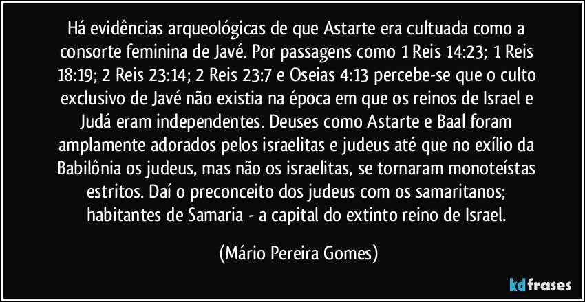 Há evidências arqueológicas de que Astarte era cultuada como a consorte feminina de Javé. Por passagens como 1 Reis 14:23; 1 Reis 18:19; 2 Reis 23:14; 2 Reis 23:7 e Oseias 4:13 percebe-se que o culto exclusivo de Javé não existia na época em que os reinos de Israel e Judá eram independentes. Deuses como Astarte e Baal foram amplamente adorados pelos israelitas e judeus até que no exílio da Babilônia os judeus, mas não os israelitas, se tornaram monoteístas estritos. Daí o preconceito dos judeus com os samaritanos; habitantes de Samaria - a capital do extinto reino de Israel. (Mário Pereira Gomes)