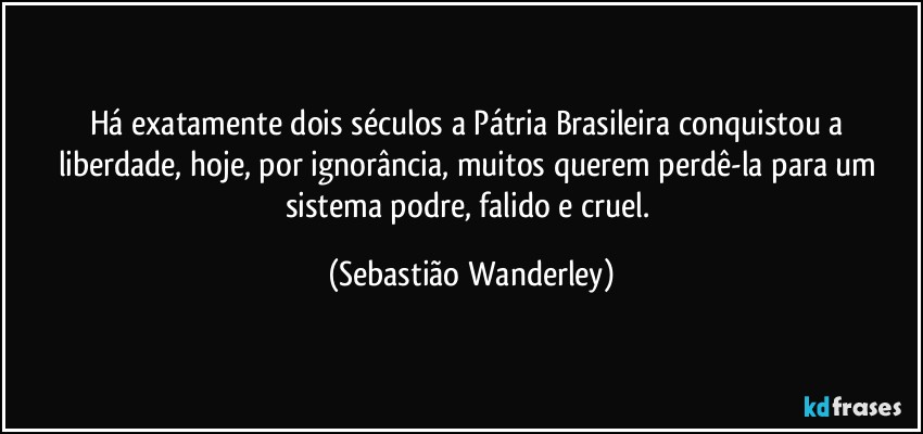 Há exatamente dois séculos a Pátria Brasileira conquistou a liberdade, hoje, por ignorância, muitos querem perdê-la para um sistema podre, falido e cruel. (Sebastião Wanderley)