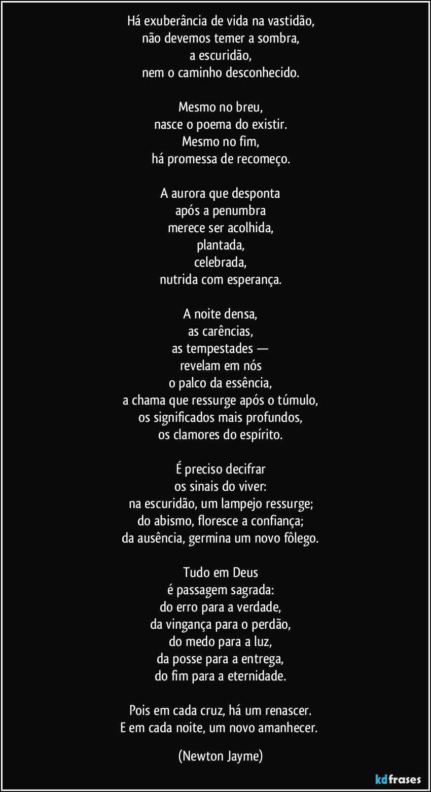 Há exuberância de vida na vastidão,
não devemos temer a sombra,
a escuridão,
nem o caminho desconhecido.
Mesmo no breu,
nasce o poema do existir.
Mesmo no fim,
há promessa de recomeço.
A aurora que desponta
após a penumbra
merece ser acolhida,
plantada,
celebrada,
nutrida com esperança.
A noite densa,
as carências,
as tempestades —
revelam em nós
o palco da essência,
a chama que ressurge após o túmulo,
os significados mais profundos,
os clamores do espírito.
É preciso decifrar
os sinais do viver:
na escuridão, um lampejo ressurge;
do abismo, floresce a confiança;
da ausência, germina um novo fôlego.
Tudo em Deus
é passagem sagrada:
do erro para a verdade,
da vingança para o perdão,
do medo para a luz,
da posse para a entrega,
do fim para a eternidade.
Pois em cada cruz, há um renascer.
E em cada noite, um novo amanhecer. (Newton Jayme)